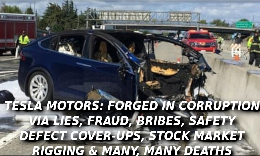 TESLA-DEATH-CAR-7422-Elon-Musk-Corruption-And-Crappy-Engineering-Make-Tesla-Cars-So-Unsafe-
Keywords: Rare Earth Mines Of Afghanistan, New America Foundation Corruption, Obama, Obama Campaign Finance, Obama FEC violations, Palo Alto Mafia, Paypal Mafia, Pelosi Corruption, Political bribes, Political Insider,  Eric Schmidts Sex Penthouse, SEC Investigation