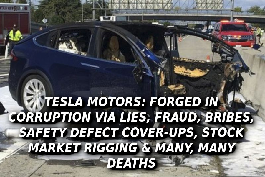 TESLA-DEATH-CAR-89097-Elon-Musk-Corruption-And-Crappy-Engineering-Make-Tesla-Cars-So-Unsafe-MUSK-1
Keywords: Rare Earth Mines Of Afghanistan, New America Foundation Corruption, Obama, Obama Campaign Finance, Obama FEC violations, Palo Alto Mafia, Paypal Mafia, Pelosi Corruption, Political bribes, Political Insider,  Eric Schmidts Sex Penthouse, SEC Investigation