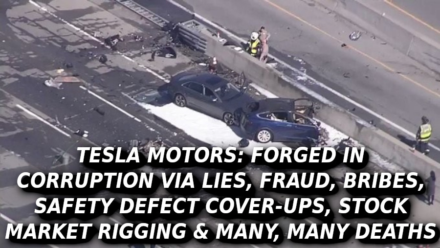 TESLA-DEATH-jj88-Elon-Musk-Corruption-And-Crappy-Engineering-Make-Tesla-Cars-So-Unsafe-MUSK
Keywords: Rare Earth Mines Of Afghanistan, New America Foundation Corruption, Obama, Obama Campaign Finance, Obama FEC violations, Palo Alto Mafia, Paypal Mafia, Pelosi Corruption, Political bribes, Political Insider,  Eric Schmidts Sex Penthouse, SEC Investigation