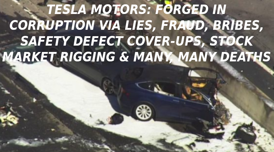 TESLA-DEATHS-ARE-INCREASING-EVERY-DAY-Elon-Musk-Corruption-And-Crappy-Engineering-Make-Tesla-Cars-So-Unsafe-
Keywords: Rare Earth Mines Of Afghanistan, New America Foundation Corruption, Obama, Obama Campaign Finance, Obama FEC violations, Palo Alto Mafia, Paypal Mafia, Pelosi Corruption, Political bribes, Political Insider,  Eric Schmidts Sex Penthouse, SEC Investigation