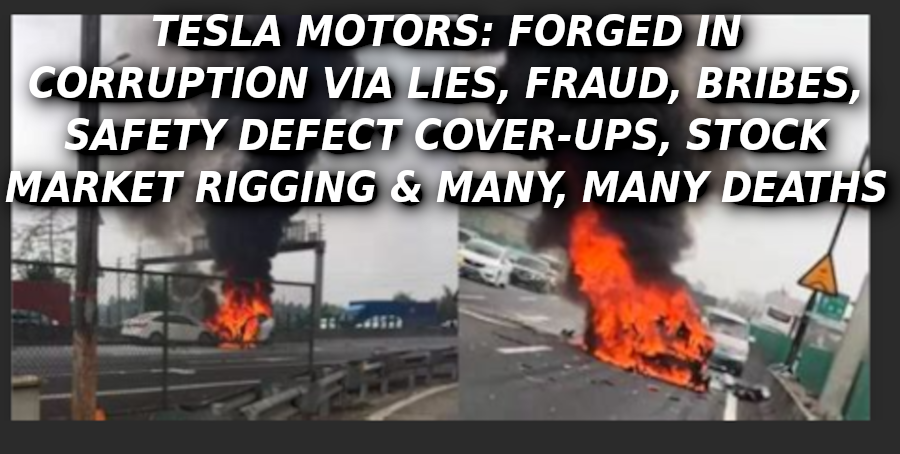 TESLA-EXPLODES-IN-CHINA-ON-FIRE-Elon-Musk-Corruption-And-Crappy-Engineering-Make-Tesla-Cars-So-Unsafe-1-1
Keywords: Rare Earth Mines Of Afghanistan, New America Foundation Corruption, Obama, Obama Campaign Finance, Obama FEC violations, Palo Alto Mafia, Paypal Mafia, Pelosi Corruption, Political bribes, Political Insider,  Eric Schmidts Sex Penthouse, SEC Investigation