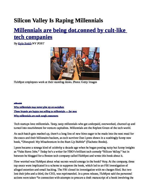 Silicon-Valley-Is-Raping-Millennials-pdf
Keywords: Rare Earth Mines Of Afghanistan, New America Foundation Corruption, Obama, Obama Campaign Finance, Obama FEC violations, Palo Alto Mafia, Paypal Mafia, Pelosi Corruption, Political bribes, Political Insider,  Eric Schmidts Sex Penthouse, SEC Investigation