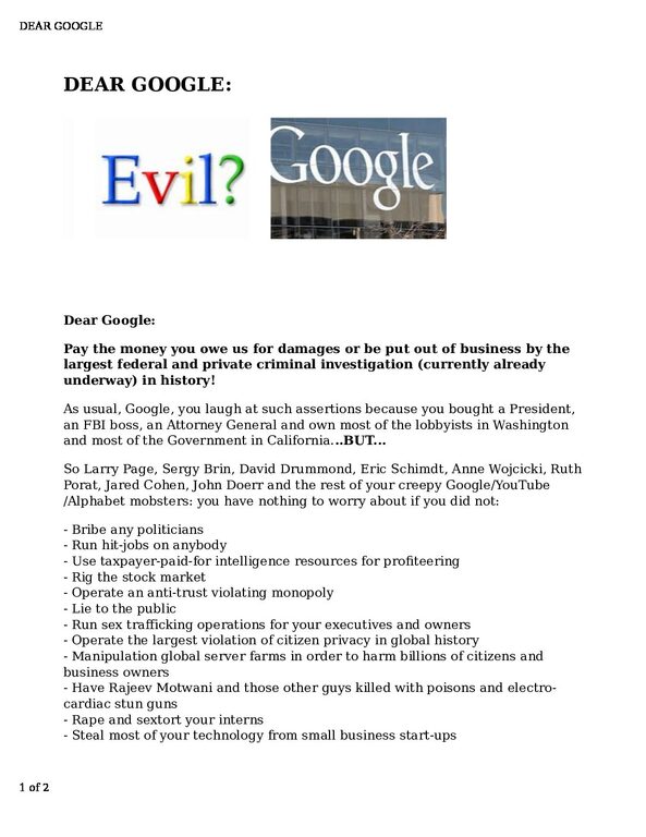 DEAR-GOOGLE-pdf
Keywords: Rare Earth Mines Of Afghanistan, New America Foundation Corruption, Obama, Obama Campaign Finance, Obama FEC violations, Palo Alto Mafia, Paypal Mafia, Pelosi Corruption, Political bribes, Political Insider,  Eric Schmidts Sex Penthouse, SEC Investigation