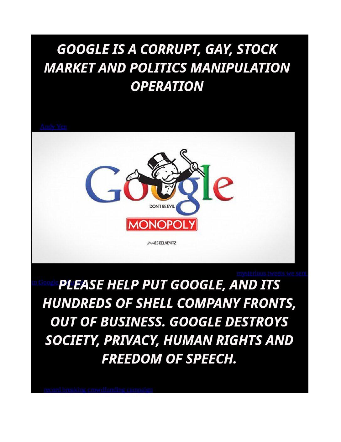 How-Google-Targets-And-Attacks-Competitors-In-It___s-Endless-Anti-trust-Violations-Using-Taxpayer-Cash-From-Crony-Payola-Deals-pdf
Keywords: Rare Earth Mines Of Afghanistan, New America Foundation Corruption, Obama, Obama Campaign Finance, Obama FEC violations, Palo Alto Mafia, Paypal Mafia, Pelosi Corruption, Political bribes, Political Insider,  Eric Schmidts Sex Penthouse, SEC Investigation